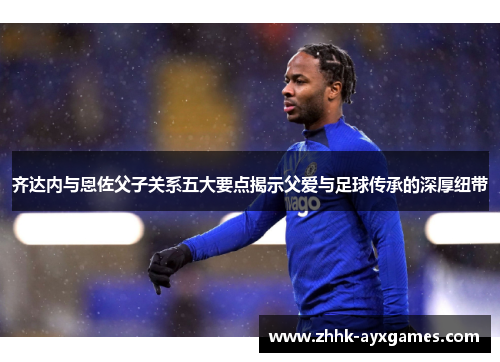 齐达内与恩佐父子关系五大要点揭示父爱与足球传承的深厚纽带