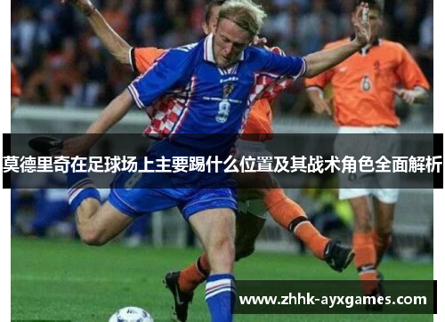 莫德里奇在足球场上主要踢什么位置及其战术角色全面解析