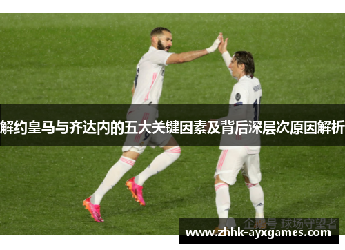 解约皇马与齐达内的五大关键因素及背后深层次原因解析